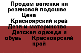 Продам валенки на резиновой подошве › Цена ­ 1 500 - Красноярский край Дети и материнство » Детская одежда и обувь   . Красноярский край